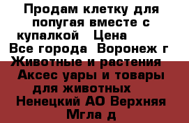 Продам клетку для попугая вместе с купалкой › Цена ­ 250 - Все города, Воронеж г. Животные и растения » Аксесcуары и товары для животных   . Ненецкий АО,Верхняя Мгла д.